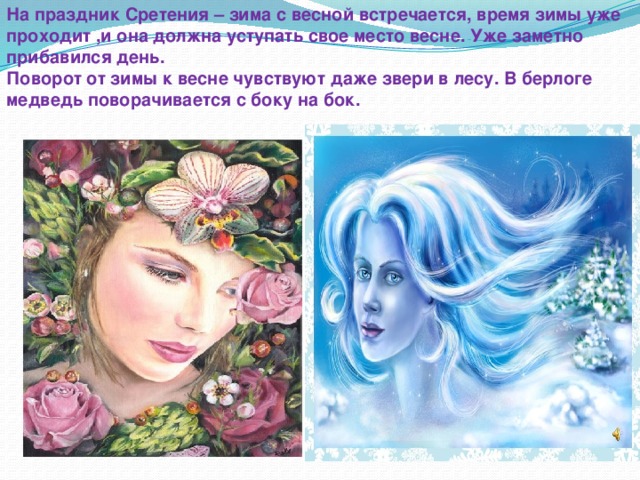 На праздник Сретения – зима с весной встречается, время зимы уже проходит ,и она должна уступать свое место весне. Уже заметно прибавился день. Поворот от зимы к весне чувствуют даже звери в лесу. В берлоге медведь поворачивается с боку на бок. 