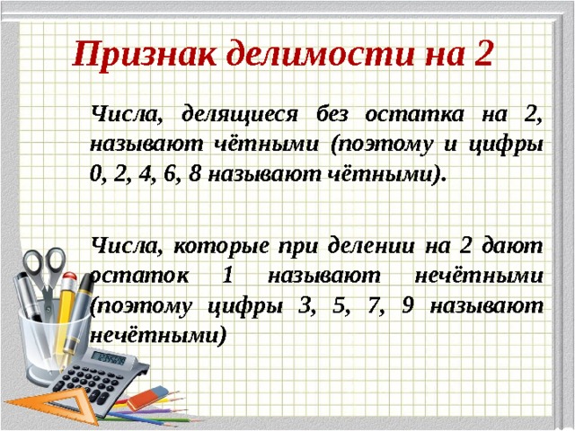 Признак делимости на 2 Числа, делящиеся без остатка на 2, называют чётными (поэтому и цифры 0, 2, 4, 6, 8 называют чётными).  Числа, которые при делении на 2 дают остаток 1 называют нечётными (поэтому цифры 3, 5, 7, 9 называют нечётными) 