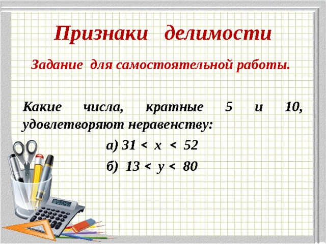 Признаки делимости Задание для самостоятельной работы.  Какие числа, кратные 5 и 10, удовлетворяют неравенству:  а) 31 ˂ х ˂ 52  б) 13 ˂ у ˂ 80 