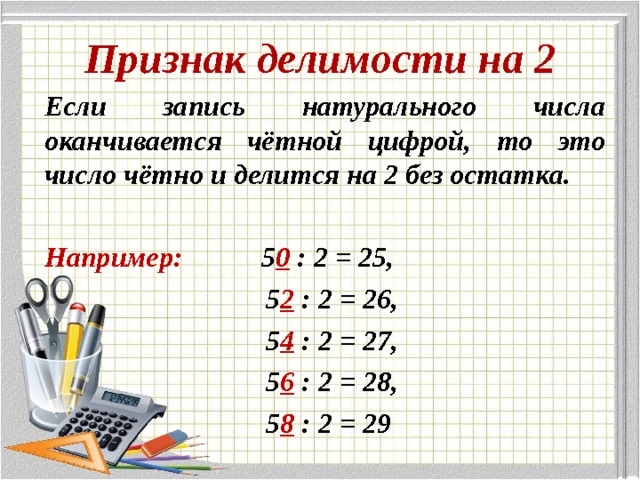 Признак делимости на 2 Если запись натурального числа оканчивается чётной цифрой, то это число чётно и делится на 2 без остатка.  Например:  5 0 : 2 = 25,  5 2 : 2 = 26,  5 4 : 2 = 27,  5 6  : 2 = 28,  5 8 : 2 = 29 