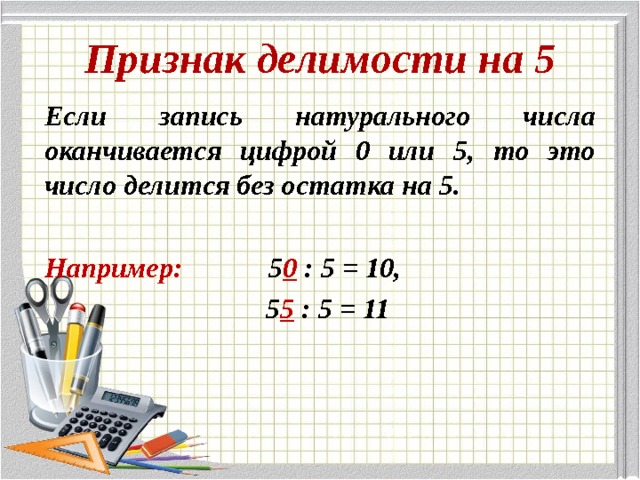 Признак делимости на 5 Если запись натурального числа оканчивается цифрой 0 или 5, то это число делится без остатка на 5.  Например:  5 0 : 5 = 10,  5 5 : 5 = 11 