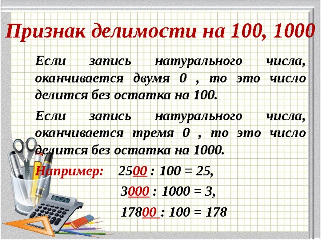 Признак делимости на 100, 1000 Если запись натурального числа, оканчивается двумя 0 , то это число делится без остатка на 100. Если запись натурального числа, оканчивается тремя 0 , то это число делится без остатка на 1000. Например: 25 00 : 100 = 25,  3 000 : 1000 = 3,  178 00 : 100 = 178   