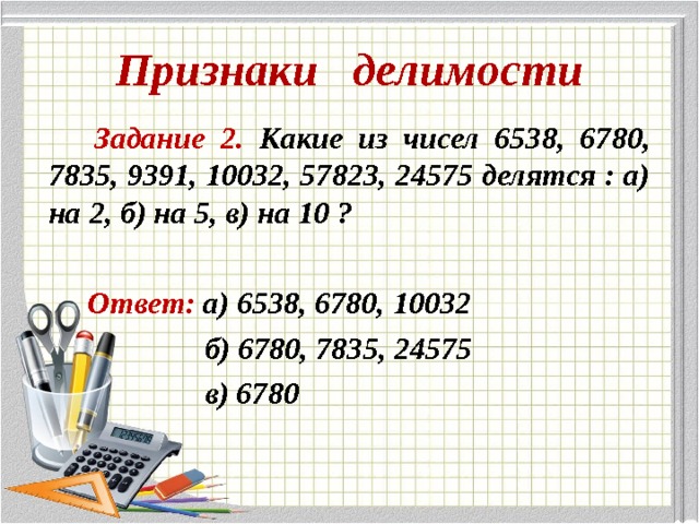 Признаки делимости  Задание 2. Какие из чисел 6538, 6780, 7835, 9391, 10032, 57823, 24575 делятся : а) на 2, б) на 5, в) на 10 ?   Ответ: а) 6538, 6780, 10032  б) 6780, 7835, 24575  в) 6780 