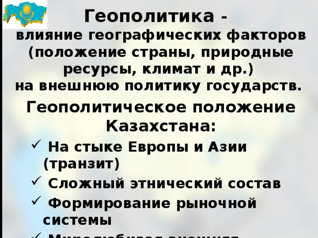 Геополитика - влияние географических факторов (положение страны, природные ресурсы, климат и др.) на внешнюю политику государств. Геополитическое положение Казахстана:  На стыке Европы и Азии (транзит)  Сложный этнический состав  Формиро­вание рыночной системы  Миролюбивая внешняя политика  Разнообразие природных ресурсов  Наличие горячих точек (терроризм, наркотики) 