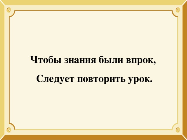 Чтобы знания были впрок, Следует повторить урок. 