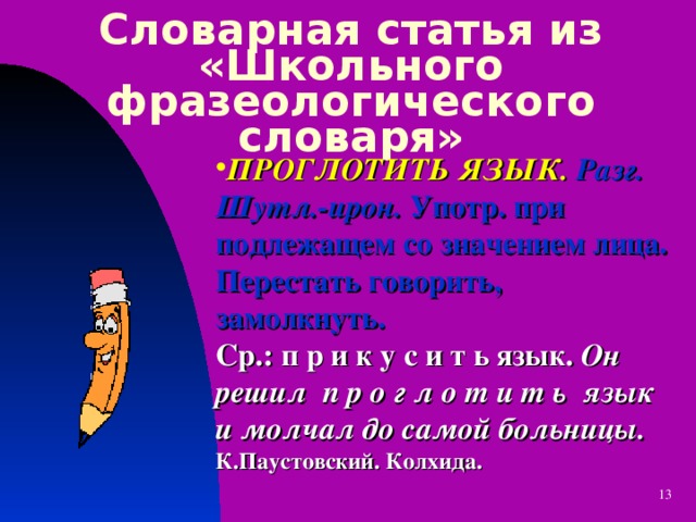 Словарная статья из «Школьного фразеологического словаря» ПРОГЛОТИТЬ ЯЗЫК.  Разг. Шутл.-ирон. Употр. при подлежащем со значением лица. Перестать говорить, замолкнуть.  Ср.: п р и к у с и т ь язык. Он решил п р о г л о т и т ь язык и молчал до самой больницы. К.Паустовский. Колхида.  