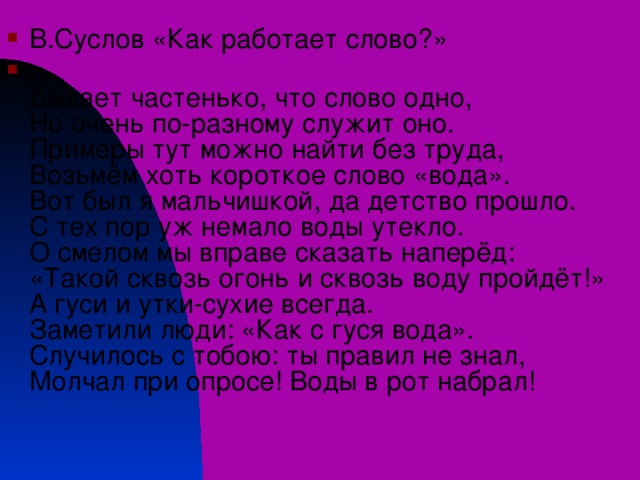 В.Суслов «Как работает слово?»   Бывает частенько, что слово одно,  Но очень по-разному служит оно.  Примеры тут можно найти без труда,  Возьмём хоть короткое слово «вода».  Вот был я мальчишкой, да детство прошло.  С тех пор уж немало воды утекло.  О смелом мы вправе сказать наперёд:  «Такой сквозь огонь и сквозь воду пройдёт!»  А гуси и утки-сухие всегда.  Заметили люди: «Как с гуся вода».  Случилось с тобою: ты правил не знал,  Молчал при опросе! Воды в рот набрал!   