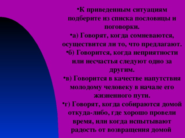 К приведенным ситуациям подберите из списка пословицы и поговорки. а) Говорят, когда сомневаются, осуществится ли то, что предлагают. б) Говорится, когда неприятности или несчастья следуют одно за другим. в) Говорится в качестве напутствия молодому человеку в начале его жизненного пути. г) Говорят, когда собираются домой откуда-либо, где хорошо провели время, или когда испытывают радость от возвращения домой 