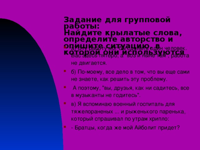 Задание для групповой работы:  Найдите крылатые слова, определите авторство и опишите ситуацию, в которой они используются а) Эту работу мог бы сделать один человек. Вас здесь пятеро, а 