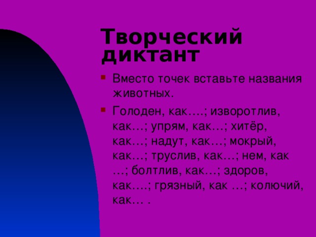 Творческий диктант Вместо точек вставьте названия животных. Голоден, как….; изворотлив, как…; упрям, как…; хитёр, как…; надут, как…; мокрый, как…; труслив, как…; нем, как …; болтлив, как…; здоров, как….; грязный, как …; колючий, как… . 