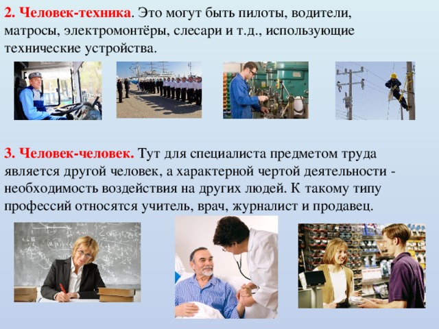2. Человек-техника . Это могут быть пилоты, водители, матросы, электромонтёры, слесари и т.д., использующие технические устройства. 3. Человек-человек. Тут для специалиста предметом труда является другой человек, а характерной чертой деятельности - необходимость воздействия на других людей. К такому типу профессий относятся учитель, врач, журналист и продавец. 
