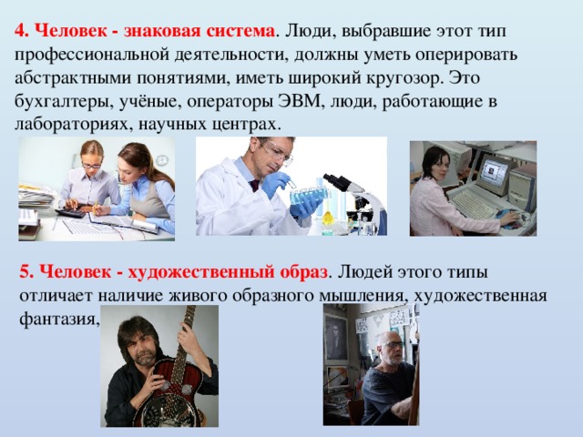 4. Человек - знаковая система . Люди, выбравшие этот тип профессиональной деятельности, должны уметь оперировать абстрактными понятиями, иметь широкий кругозор. Это бухгалтеры, учёные, операторы ЭВМ, люди, работающие в лабораториях, научных центрах. 5. Человек - художественный образ . Людей этого типы отличает наличие живого образного мышления, художественная фантазия, талант. 