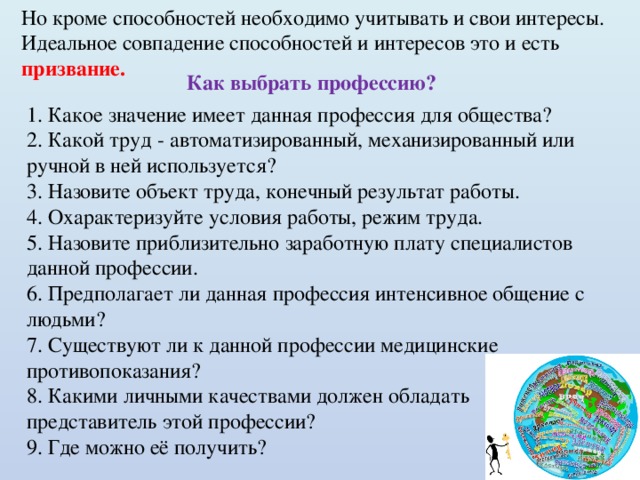 Но кроме способностей необходимо учитывать и свои интересы. Идеальное совпадение способностей и интересов это и есть призвание. Как выбрать профессию? 1. Какое значение имеет данная профессия для общества? 2. Какой труд - автоматизированный, механизированный или ручной в ней используется? 3. Назовите объект труда, конечный результат работы. 4. Охарактеризуйте условия работы, режим труда. 5. Назовите приблизительно заработную плату специалистов данной профессии. 6. Предполагает ли данная профессия интенсивное общение с людьми? 7. Существуют ли к данной профессии медицинские противопоказания? 8. Какими личными качествами должен обладать представитель этой профессии? 9. Где можно её получить? 