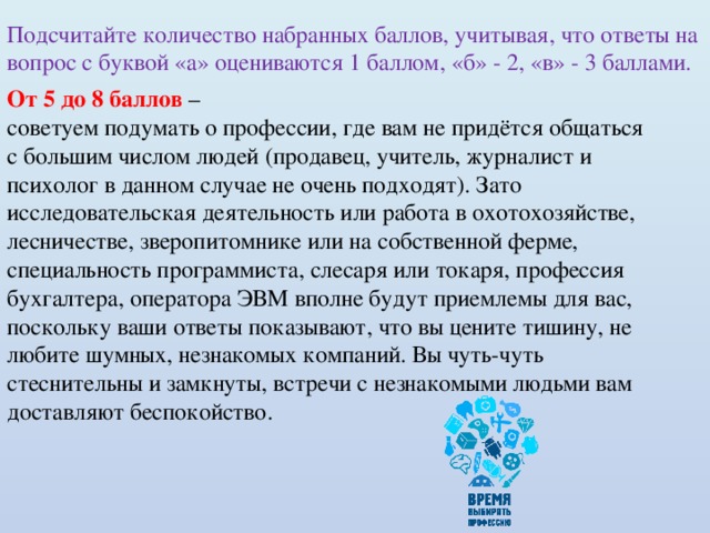 Подсчитайте количество набранных баллов, учитывая, что ответы на вопрос с буквой «а» оцениваются 1 баллом, «б» - 2, «в» - 3 баллами. От 5 до 8 баллов – советуем подумать о профессии, где вам не придётся общаться с большим числом людей (продавец, учитель, журналист и психолог в данном случае не очень подходят). Зато исследовательская деятельность или работа в охотохозяйстве, лесничестве, зверопитомнике или на собственной ферме, специальность программиста, слесаря или токаря, профессия бухгалтера, оператора ЭВМ вполне будут приемлемы для вас, поскольку ваши ответы показывают, что вы цените тишину, не любите шумных, незнакомых компаний. Вы чуть-чуть стеснительны и замкнуты, встречи с незнакомыми людьми вам доставляют беспокойство. 