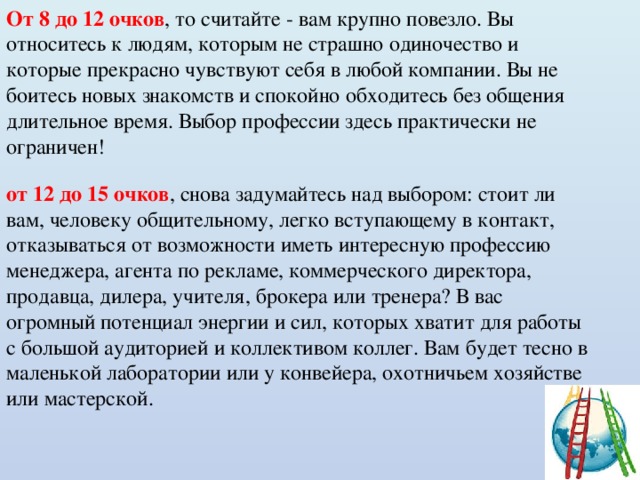 От 8 до 12 очков , то считайте - вам крупно повезло. Вы относитесь к людям, которым не страшно одиночество и которые прекрасно чувствуют себя в любой компании. Вы не боитесь новых знакомств и спокойно обходитесь без общения длительное время. Выбор профессии здесь практически не ограничен! от 12 до 15 очков , снова задумайтесь над выбором: стоит ли вам, человеку общительному, легко вступающему в контакт, отказываться от возможности иметь интересную профессию менеджера, агента по рекламе, коммерческого директора, продавца, дилера, учителя, брокера или тренера? В вас огромный потенциал энергии и сил, которых хватит для работы с большой аудиторией и коллективом коллег. Вам будет тесно в маленькой лаборатории или у конвейера, охотничьем хозяйстве или мастерской. 