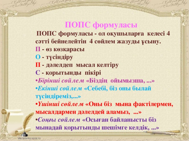 ПОПС формуласы    ПОПС формуласы - ол оқушыларға келесі 4 сәтті бейнелейтін 4 сөйлем жазуды ұсыну.  П - өз көзқарасы  О - түсіндіру  П - дәлелдеп мысал келтіру  С - қорытынды пікірі  • Бірінші сөйлем «Біздің ойымызша, ...»  • Екінші сөйлем «Себебі, біз оны былай түсіндіреміз,...»  • Үшінші сөйлем «Оны біз мына фактілермен, мысалдармен дәлелдей аламыз, ...»  • Соңғы сөйлем «Осыған байланысты біз мынадай қорытынды шешімге келдік, ...»
