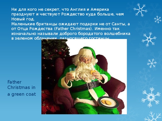 Ни для кого не секрет, что Англия и Америка празднуют и чествуют Рождество куда больше, чем Новый год. Маленькие британцы ожидают подарки не от Санты, а от Отца Рождества (Father Christmas). Именно так изначально называли доброго бородатого волшебника в зеленом облачении, разносящего гостинцы. Father Christmas in a green coat 