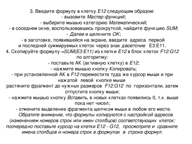 3. Введите формулу в клетку Е12 следующим образом:  - вызовите Мастер функций ;  - выберите мышью категорию Математический ;  - в соседнем окне, воспользовавшись прокруткой, найдите функцию SUM ;  - Далее и щелкните OK ;  - в заготовке, появившейся на экране, введите адреса первой и последней суммируемых клеток через знак двоеточие Е3:Е11. 4. Скопируйте формулу = SUM (Е3:Е11) из клетки Е12 в блок клеток F12:G12 по алгоритму:  - поставьте АК (активную клетку) в E12 ;  - нажмите мышью кнопку Копировать ;  - при установленной АК в F12 переместите туда же курсор мыши и при нажатой левой кнопке мыши растяните фрагмент до нужных размеров F12:G12 по горизонтали, затем отпустите кнопку мыши;  - нажмите мышью кнопку Вставить , в новых клетках появились 0, т.к. выше пока нет чисел;  - отмените выделение фрагмента щелчком мыши в любом его месте.  Обратите внимание, что формулы копируются с настройкой адресов (изменением номеров строк или имен столбцов) соответствующих клеток: поочередно поставьте курсор на клетки E12 - G12, просмотрите и сравните имена столбцов и номера строк в формулах в строке формул. 