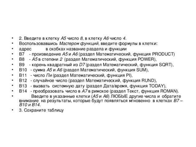 2. Введите в клетку А5 число 8 , в клетку А6 число 4 . Воспользовавшись Мастером функций , введите формулы в клетки: адрес в скобках название раздела и функции B 7 - произведение А5 и A6 (раздел Математический, функция PRODUCT ) B 8 - A5 в степени 2 (раздел Математический, функция  POWER ), B 9 - корень квадратный из D7 (раздел Математический, функция  SQRT ), B 10 - сумма A 5 и A 6 (раздел Математический, функция SUM ), B 11 - число Пи (раздел Математический, функция PI ), B 12 - случайное число (раздел Математический, функция RUND ), B 13 - вызвать системную дату (раздел Дата/время, функция TODAY ), B 14 - преобразовать число в A7 в римское (раздел Текст, функция ROMAN ).  Введите в указанные клетки ( А5 и A6 ) ЛЮБЫЕ другие числа и обратите внимание на результаты, которые будут появляться мгновенно в клетках B 7 – B 10 и B 14. 3. Сохраните таблицу  