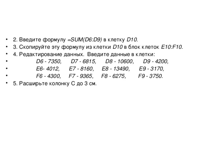 2. Введите формулу = SUM (D6:D9) в клетку D10 . 3. Скопируйте эту формулу из клетки D10 в блок клеток Е10:F10. 4. Редактирование данных. Введите данные в клетки:  D 6 - 7350, D 7 - 6815, D 8 - 10600, D 9 - 4200,  E6- 4012, E7 - 8160, E8 - 13490, E9 - 3170,  F 6 - 4300, F 7 - 9365, F 8 - 6275, F 9 - 3750. 5. Расширьте колонку C до 3 см.  