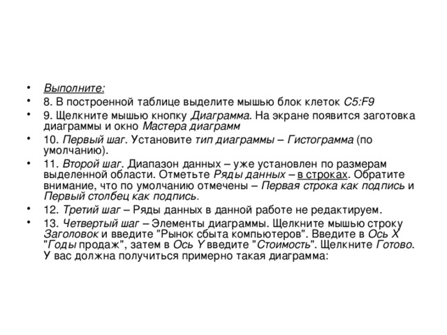 Выполните: 8. В построенной таблице выделите мышью блок клеток C5:F9 9. Щелкните мышью кнопку Диаграмма . На экране появится заготовка диаграммы и окно Мастера диаграмм 10. Первый шаг . Установите тип диаграммы – Гистограмма (по умолчанию). 11. Второй шаг . Диапазон данных – уже установлен по размерам выделенной области. Отметьте Ряды данных –  в строках . Обратите внимание, что по умолчанию отмечены – Первая строка как подпись и Первый столбец как подпись. 12. Третий шаг – Ряды данных в данной работе не редактируем. 13. Четвертый шаг – Элементы диаграммы. Щелкните мышью строку Заголовок и введите 