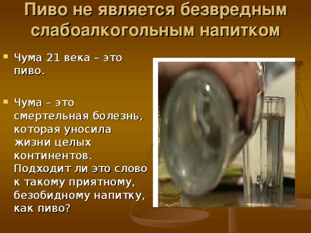 Пиво не является безвредным слабоалкогольным напитком   Чума 21 века – это пиво.  Чума – это смертельная болезнь, которая уносила жизни целых континентов. Подходит ли это слово к такому приятному, безобидному напитку, как пиво?                                                                                                                                                                                                                                        