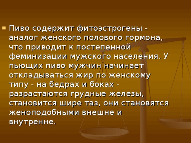 Пиво содержит фитоэстрогены - аналог женского полового гормона, что приводит к постепенной феминизации мужского населения. У пьющих пиво мужчин начинает откладываться жир по женскому типу - на бедрах и боках - разрастаются грудные железы, становится шире таз, они становятся женоподобными внешне и внутренне. 