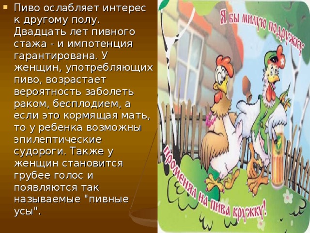 Пиво ослабляет интерес к другому полу. Двадцать лет пивного стажа - и импотенция гарантирована. У женщин, употребляющих пиво, возрастает вероятность заболеть раком, бесплодием, а если это кормящая мать, то у ребенка возможны эпилептические судороги. Также у женщин становится грубее голос и появляются так называемые 