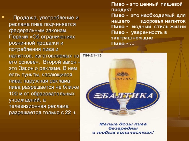Пиво – это ценный пищевой продукт  Пиво - это необходимый для нашего здоровья напиток  Пиво - модный стиль жизни  Пиво - уверенность в завтрашнем дне  Пиво - …  . Продажа, употребление и реклама пива подчиняется федеральным законам. Первый «Об ограничениях розничной продажи и потребления пива и напитков, изготовляемых на его основе». Второй закон – это Закон о рекламе. В нем есть пункты, касающиеся пива: наружная реклама пива разрешается не ближе 100 м от образовательных учреждений, а телевизионная реклама разрешается только с 22 ч. 