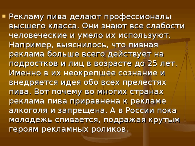 Рекламу пива делают профессионалы высшего класса. Они знают все слабости человеческие и умело их используют. Например, выяснилось, что пивная реклама больше всего действует на подростков и лиц в возрасте до 25 лет. Именно в их неокрепшее сознание и внедряется идея обо всех прелестях пива. Вот почему во многих странах реклама пива приравнена к рекламе алкоголя и запрещена. А в России пока молодежь спивается, подражая крутым героям рекламных роликов. 