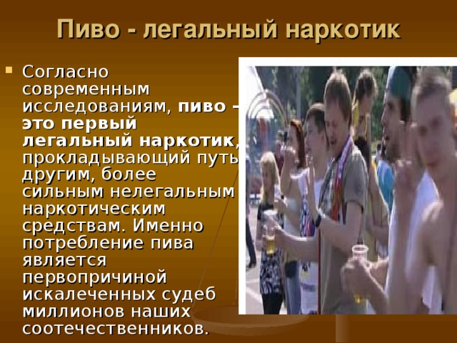 Пиво - легальный наркотик   Согласно современным исследованиям, пиво - это первый легальный наркотик , прокладывающий путь другим, более сильным нелегальным наркотическим средствам. Именно потребление пива является первопричиной искалеченных судеб миллионов наших соотечественников. 