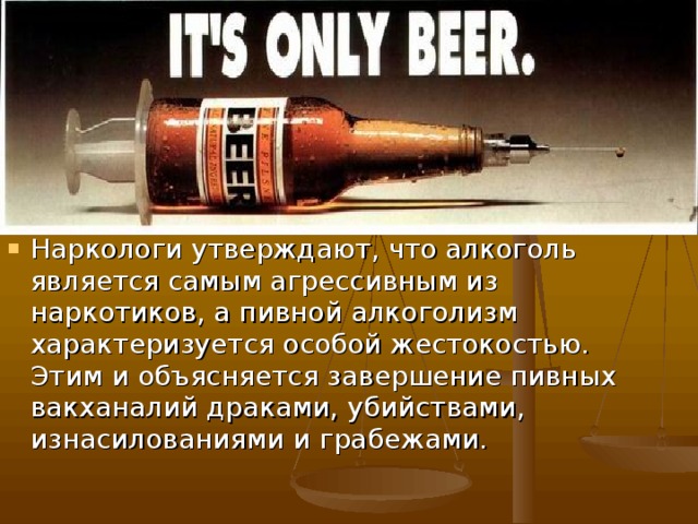 Наркологи утверждают, что алкоголь является самым агрессивным из наркотиков, а пивной алкоголизм характеризуется особой жестокостью. Этим и объясняется завершение пивных вакханалий драками, убийствами, изнасилованиями и грабежами.   