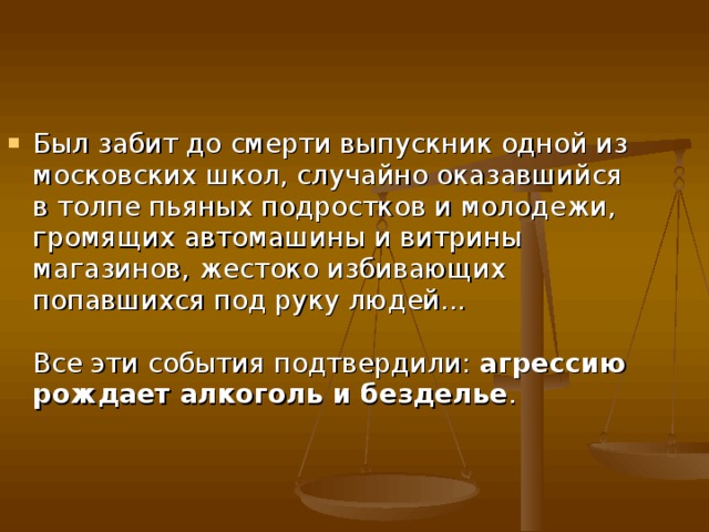 Был забит до смерти выпускник одной из московских школ, случайно оказавшийся в толпе пьяных подростков и молодежи, громящих автомашины и витрины магазинов, жестоко избивающих попавшихся под руку людей...   Все эти события подтвердили: агрессию рождает алкоголь и безделье . 