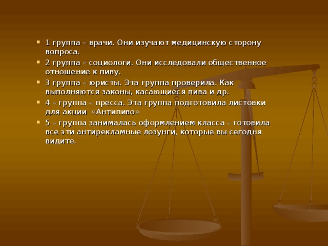 1 группа – врачи. Они изучают медицинскую сторону вопроса. 2 группа – социологи. Они исследовали общественное отношение к пиву. 3 группа – юристы. Эта группа проверила. Как выполняются законы, касающиеся пива и др. 4 – группа – пресса. Эта группа подготовила листовки для акции «Антипиво» 5 – группа занималась оформлением класса – готовила все эти антирекламные лозунги, которые вы сегодня видите. 