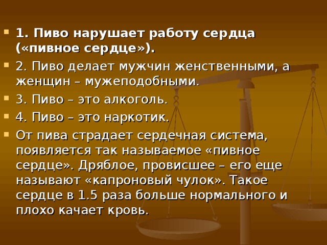 1. Пиво нарушает работу сердца («пивное сердце»). 2. Пиво делает мужчин женственными, а женщин – мужеподобными. 3. Пиво – это алкоголь. 4. Пиво – это наркотик. От пива страдает сердечная система, появляется так называемое «пивное сердце». Дряблое, провисшее – его еще называют «капроновый чулок». Такое сердце в 1.5 раза больше нормального и плохо качает кровь.  