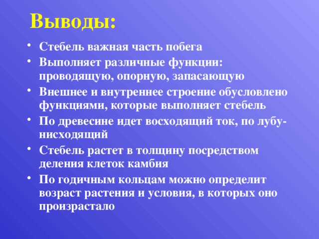 Выводы: Стебель важная часть побега Выполняет различные функции: проводящую, опорную, запасающую Внешнее и внутреннее строение обусловлено функциями, которые выполняет стебель По древесине идет восходящий ток, по лубу-нисходящий Стебель растет в толщину посредством деления клеток камбия По годичным кольцам можно определит возраст растения и условия, в которых оно произрастало 
