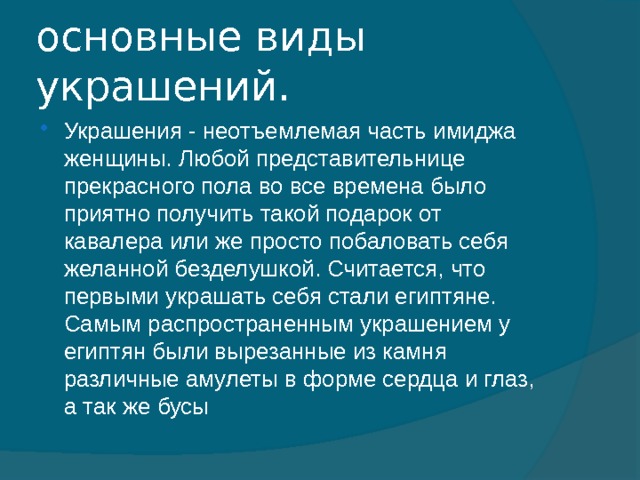 основные виды украшений. Украшения - неотъемлемая часть имиджа женщины. Любой представительнице прекрасного пола во все времена было приятно получить такой подарок от кавалера или же просто побаловать себя желанной безделушкой. Считается, что первыми украшать себя стали египтяне. Самым распространенным украшением у египтян были вырезанные из камня различные амулеты в форме сердца и глаз, а так же бусы 