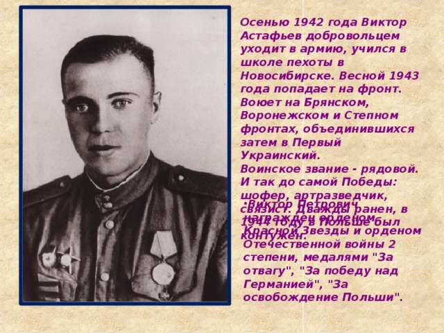 Осенью 1942 года Виктор Астафьев добровольцем уходит в армию, учился в школе пехоты в Новосибирске. Весной 1943 года попадает на фронт. Воюет на Брянском, Воронежском и Степном фронтах, объединившихся затем в Первый Украинский.  Воинское звание - рядовой. И так до самой Победы: шофер, артразведчик, связист. Дважды ранен, в 1944 году в Польше был контужен.   Виктор Петрович награжден орденом Красной Звезды и орденом Отечественной войны 2 степени, медалями 