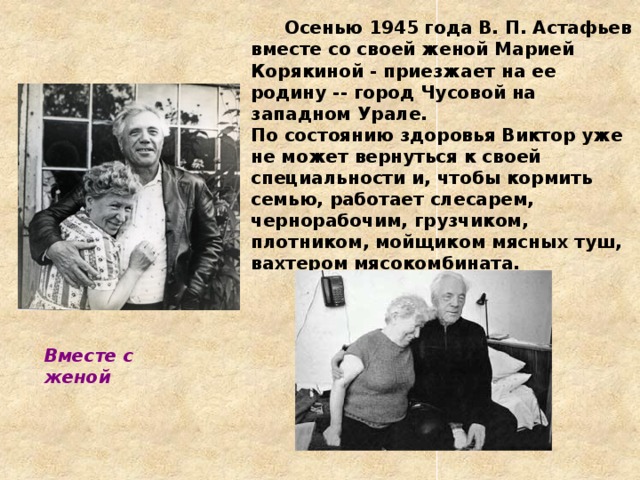  Осенью 1945 года В. П. Астафьев вместе со своей женой Марией Корякиной - приезжает на ее родину -- город Чусовой на западном Урале.  По состоянию здоровья Виктор уже не может вернуться к своей специальности и, чтобы кормить семью, работает слесарем, чернорабочим, грузчиком, плотником, мойщиком мясных туш, вахтером мясокомбината.   Вместе с женой 