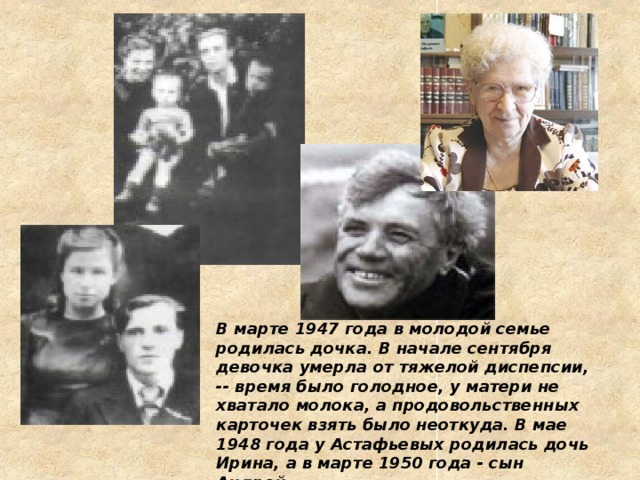 В марте 1947 года в молодой семье родилась дочка. В начале сентября девочка умерла от тяжелой диспепсии, -- время было голодное, у матери не хватало молока, а продовольственных карточек взять было неоткуда. В мае 1948 года у Астафьевых родилась дочь Ирина, а в марте 1950 года - сын Андрей 