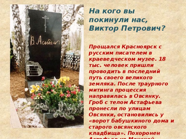 На кого вы покинули нас, Виктор Петрович?   Прощался Красноярск с русским писателем в краеведческом музее. 18 тыс. человек пришли проводить в последний путь своего великого земляка. После траурного митинга процессия направилась в Овсянку. Гроб с телом Астафьева пронесли по улицам  Овсянки, остановились у «ворот бабушкиного дома и старого овсянского кладбища». Похоронен Астафьев на Манской пашне, сельском кладбище километрах в трех от Овсянки. 