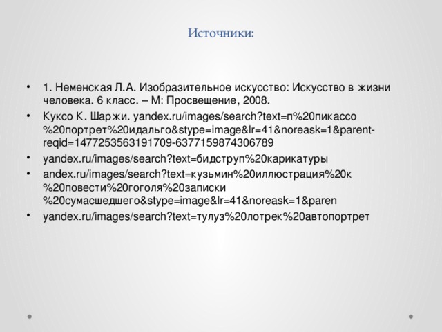 Источники:   1. Неменская Л.А. Изобразительное искусство: Искусство в жизни человека. 6 класс. – М: Просвещение, 2008. Куксо К. Шаржи. yandex.ru/images/search?text=п%20пикассо%20портрет%20идальго&stype=image&lr=41&noreask=1&parent-reqid=1477253563191709-6377159874306789 yandex.ru/images/search?text=бидструп%20карикатуры andex.ru/images/search?text=кузьмин%20иллюстрация%20к%20повести%20гоголя%20записки%20сумасшедшего&stype=image&lr=41&noreask=1&paren yandex.ru/images/search?text=тулуз%20лотрек%20автопортрет 