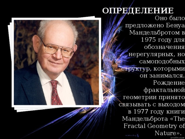 определение   Оно было предложено Бенуа Мандельбротом в 1975 году для обозначения нерегулярных, но самоподобных структур, которыми он занимался. Рождение фрактальной геометрии принято связывать с выходом в 1977 году книги Мандельброта «The Fractal Geometry of Nature».   