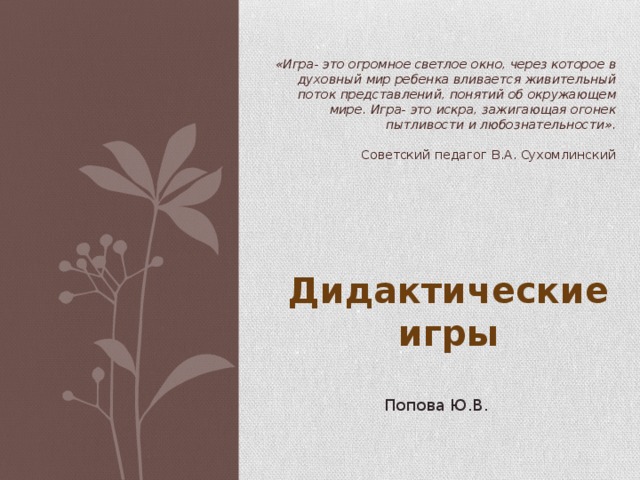 «Игра- это огромное светлое окно, через которое в духовный мир ребенка вливается живительный поток представлений, понятий об окружающем мире. Игра- это искра, зажигающая огонек пытливости и любознательности».   Советский педагог В.А. Сухомлинский Дидактические игры Попова Ю.В. 