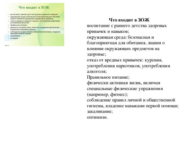  Что входит в ЗОЖ  воспитание с раннего детства здоровых привычек и навыков;  окружающая среда: безопасная и благоприятная для обитания, знания о влиянии окружающих предметов на здоровье;  отказ от вредных привычек: курения, употребления наркотиков, употребления алкоголя;  Правильное питание;  физически активная жизнь, включая специальные физические упражнения (например, фитнес);  соблюдение правил личной и общественной гигиены, владение навыками первой помощи;  закаливание;  оптимизм. 