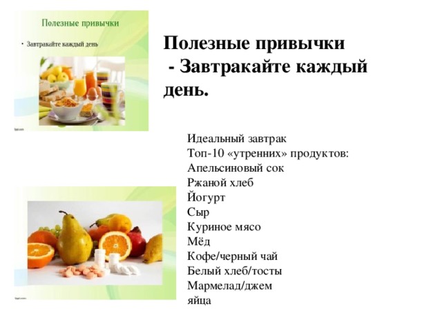 Полезные привычки  - Завтракайте каждый день.  Идеальный завтрак  Топ-10 «утренних» продуктов:  Апельсиновый сок  Ржаной хлеб  Йогурт  Сыр  Куриное мясо  Мёд  Кофе/черный чай  Белый хлеб/тосты  Мармелад/джем  яйца 