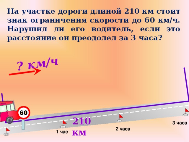 ? км/ч  На участке дороги длиной 210 км стоит знак ограничения скорости до 60 км/ч.  Нарушил ли его водитель, если это расстояние он преодолел за 3 часа? Л.Г. Петерсон «Математика 4 класс» Урок 25 . Сделайте клик по кнопке «Показать» ( 5  раза)  210 км 3 часа 2 часа 1 час 13 