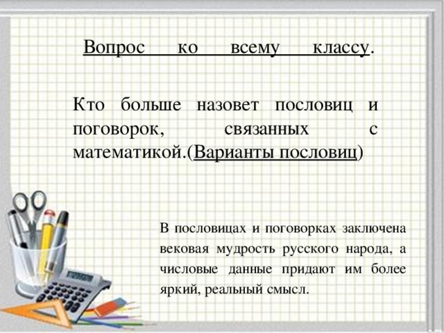 Вопрос ко всему классу .   Кто больше назовет пословиц и поговорок, связанных с математикой.( Варианты пословиц ) В пословицах и поговорках заключена вековая мудрость русского народа, а числовые данные придают им более яркий, реальный смысл.