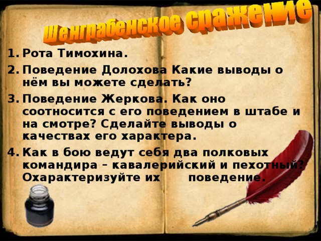 Рота Тимохина. Поведение Долохова Какие выводы о нём вы можете сделать? Поведение Жеркова. Как оно соотносится с его поведением в штабе и на смотре? Сделайте выводы о качествах его характера. Как в бою ведут себя два полковых командира – кавалерийский и пехотный? Охарактеризуйте их    поведение.      