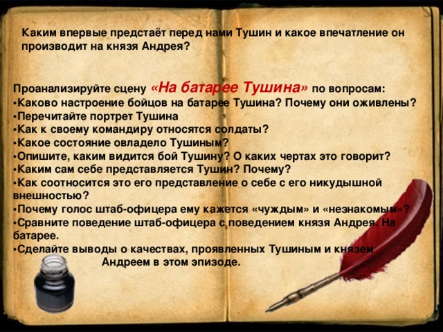 Каким впервые предстаёт перед нами Тушин и какое впечатление он производит на князя Андрея? Проанализируйте сцену «На батарее Тушина» по вопросам: • Каково настроение бойцов на батарее Тушина? Почему они оживлены? • Перечитайте портрет Тушина • Как к своему командиру относятся солдаты? • Какое состояние овладело Тушиным? • Опишите, каким видится бой Тушину? О каких чертах это говорит? • Каким сам себе представляется Тушин? Почему? • Как соотносится это его представление о себе с его никудышной внешностью? • Почему голос штаб-офицера ему кажется «чуждым» и «незнакомым»? • Сравните поведение штаб-офицера с поведением князя Андрея. На батарее. • Сделайте выводы о качествах, проявленных Тушиным и князем   Андреем в этом эпизоде. 